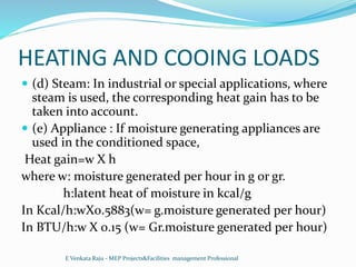 HEATING AND COOING LOADS
 (d) Steam: In industrial or special applications, where
steam is used, the corresponding heat gain has to be
taken into account.
 (e) Appliance : If moisture generating appliances are
used in the conditioned space,
Heat gain=w X h
where w: moisture generated per hour in g or gr.
h:latent heat of moisture in kcal/g
In Kcal/h:wX0.5883(w= g.moisture generated per hour)
In BTU/h:w X 0.15 (w= Gr.moisture generated per hour)
E Venkata Raju - MEP Projects&Facilities management Professional
 