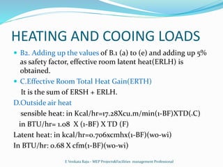 HEATING AND COOING LOADS
 B2. Adding up the values of B.1 (a) to (e) and adding up 5%
as safety factor, effective room latent heat(ERLH) is
obtained.
 C.Effective Room Total Heat Gain(ERTH)
It is the sum of ERSH + ERLH.
D.Outside air heat
sensible heat: in Kcal/hr=17.28Xcu.m/min(1-BF)XTD(0C)
in BTU/hr= 1.08 X (1-BF) X TD (F)
Latent heat: in kcal/hr=0.706xcmhx(1-BF)(wo-wi)
In BTU/hr: 0.68 X cfm(1-BF)(wo-wi)
E Venkata Raju - MEP Projects&Facilities management Professional
 