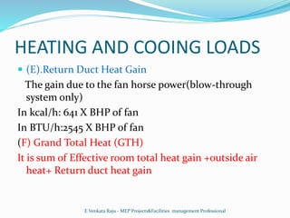HEATING AND COOING LOADS
 (E).Return Duct Heat Gain
The gain due to the fan horse power(blow-through
system only)
In kcal/h: 641 X BHP of fan
In BTU/h:2545 X BHP of fan
(F) Grand Total Heat (GTH)
It is sum of Effective room total heat gain +outside air
heat+ Return duct heat gain
E Venkata Raju - MEP Projects&Facilities management Professional
 