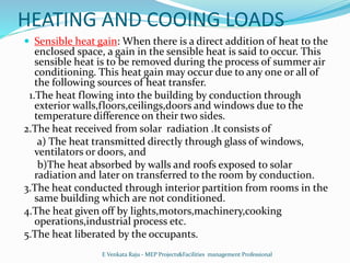 HEATING AND COOING LOADS
 Sensible heat gain: When there is a direct addition of heat to the
enclosed space, a gain in the sensible heat is said to occur. This
sensible heat is to be removed during the process of summer air
conditioning. This heat gain may occur due to any one or all of
the following sources of heat transfer.
1.The heat flowing into the building by conduction through
exterior walls,floors,ceilings,doors and windows due to the
temperature difference on their two sides.
2.The heat received from solar radiation .It consists of
a) The heat transmitted directly through glass of windows,
ventilators or doors, and
b)The heat absorbed by walls and roofs exposed to solar
radiation and later on transferred to the room by conduction.
3.The heat conducted through interior partition from rooms in the
same building which are not conditioned.
4.The heat given off by lights,motors,machinery,cooking
operations,industrial process etc.
5.The heat liberated by the occupants.
E Venkata Raju - MEP Projects&Facilities management Professional
 