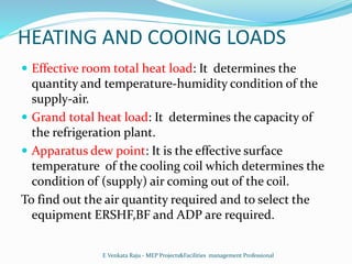 HEATING AND COOING LOADS
 Effective room total heat load: It determines the
quantity and temperature-humidity condition of the
supply-air.
 Grand total heat load: It determines the capacity of
the refrigeration plant.
 Apparatus dew point: It is the effective surface
temperature of the cooling coil which determines the
condition of (supply) air coming out of the coil.
To find out the air quantity required and to select the
equipment ERSHF,BF and ADP are required.
E Venkata Raju - MEP Projects&Facilities management Professional
 