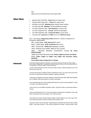 Tony
Benn, and wrote for the Manchester Met University magazine ‘Pulp’.
Other Work  September 2001 to April 2002 - Teacher Brainy FLI, Daegu, Korea
 December 2000 to August 2001 – Teacher ECC, Masan, Korea
 April 2000 to June 2000 – Marketing, Modern Roofing, Preston, Australia
 Jan 2000 to April 2000 - Marketing, TNG Sydney/Melbourne Australia
 June 1993 to September 2003 – Camp Supervisor, Tecumseh, USA
 June 1991 to September 1991 – Surveyor, CENTRO Ltd, Birmingham
 June 1990 to September 1990 – Construction Worker, C.E.D.O, Burton
 I have also been a paid extra for the BBC and am on an NHS Focus Group.
Education 2013 – City & Guilds, Safeguarding Children 2009-2011: Institute of Leadership and
Management. ILM 2,3 and 5
2006 – Lichfield College – ECDL Advanced (BCS Level 3)
2004/5 – Lichfield College – ECDL and Clait Plus (BCS Level 2)
1996/7 – Express & Star – GVNQ Level 4 (Newspaper Journalism)
1993/4 – Stradbroke Centre, Sheffield – NCTJ One-Year Journalism
1990/3 – Manchester Metropolitan University/Utrecht University BA (Hons)
Politics/Sociology
1985/90 Chase Terrace High School A levels: Politics, English, Economics, Gen Studies
GCSEs: Politics, English Lit, English Lang, English Oral, Economics, History,
Geography,
French, Maths, Physics, Design (all A to C Grades)
Interests I have been European table tennis champion in my class for more than five years and have multiple
local, UK and European titles. I compete at the British Transplant Games as well as representing the UK
in competitions in Lithuania, Sweden, Holland and Belfast.
I was 2014 Halton Sportsman of the Year and have given talks to schools. I carried the Paralympic Torch on the
opening day of London 2012.
I have been lucky enough to manage to combine my hobbies with my work. I love music and the arts and have
done dozens of reviews paid and unpaid for newspapers, magazines and websites.
I enjoy being in the spotlight and have been interviewed on Radio WM, Beacon Radio, BRMB, BBC Merseyside
and TV’s Midlands Today as well as being in an Inside Out documentary.
I had a regular Mp3 diary slot on Adrian Goldberg’s BBC Radio WM show and have also appeared on Central
TV, Korean TV and CNN (Hurricane Emily)
I came runner-up in the The Midlands ‘Big Brother’ contest – living with four others in a see-through container in
Cannock.
I spend promote awareness of the CF Trust and have spoken at meetings about my experiences. I have a blog
where I documented my wait for the transplant. It had 13,000 hits one year.
I have visited many countries including Singapore, Malaysia, Thailand, Myanmar, Laos, China, Japan, Guam,
most of Europe and Canada. I have lived in Australia, Korean Holland and USA.
I play piano to Grade 4 level and bass guitar. I played keyboards in Manchester band Anorexic Fetish and Gifted
Organs. I write songs and poems – many have been published and recorded. I recently recorded at Peter
 