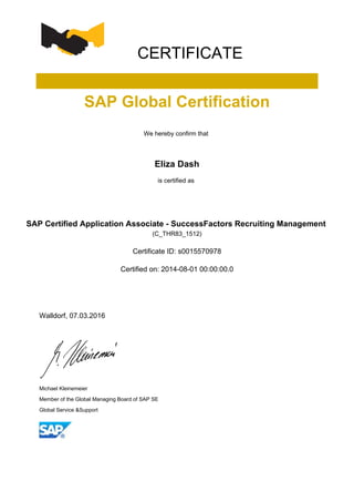 CERTIFICATE
SAP Global Certification
We hereby confirm that
Eliza Dash
is certified as
SAP Certified Application Associate - SuccessFactors Recruiting Management
(C_THR83_1512)
Certificate ID: s0015570978
Certified on: 2014-08-01 00:00:00.0
Walldorf, 07.03.2016
Michael Kleinemeier
Member of the Global Managing Board of SAP SE
Global Service &Support
 