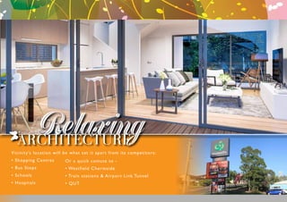 RelaxingARCHITECTURE
Vicinity’s location will be what set it apart from its competitors:
• Shopping Centres
• Bus Stops
• Schools
• Hospitals
Or a quick comute to -
• Westfield Chermside
• Train stations & Airport Link Tunnel
• QUT
 