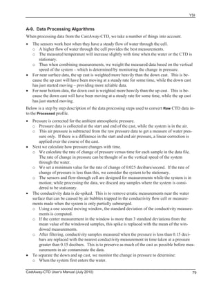 YSI
CastAway-CTD User’s Manual (July 2010) 79
A-9. Data Processing Algorithms
When processing data from the CastAway-CTD, we take a number of things into account.
The sensors work best when they have a steady flow of water through the cell.
o A higher flow of water through the cell provides the best measurements.
o The measured temperature will increase slightly with time when the water or the CTD is
stationary.
o Thus when combining measurements, we weight the measured data based on the vertical
speed of the system – which is determined by monitoring the change in pressure.
For near surface data, the up cast is weighted more heavily than the down cast. This is be-
cause the up cast will have been moving at a steady rate for some time, while the down cast
has just started moving – providing more reliable data.
For near bottom data, the down cast is weighted more heavily than the up cast. This is be-
cause the down cast will have been moving at a steady rate for some time, while the up cast
has just started moving.
Below is a step by step description of the data processing steps used to convert Raw CTD data in-
to the Processed profile.
Pressure is corrected for the ambient atmospheric pressure.
o Pressure data is collected at the start and end of the cast, while the system is in the air.
o This air pressure is subtracted from the raw pressure data to get a measure of water pres-
sure only. If there is a difference in the start and end air pressure, a linear correction is
applied over the course of the cast.
Next we calculate how pressure changes with time.
o We calculate the rate of change of pressure versus time for each sample in the data file.
The rate of change in pressure can be thought of as the vertical speed of the system
through the water.
o We set a minimum value for the rate of change of 0.025 decibars/second. If the rate of
change of pressure is less than this, we consider the system to be stationary.
o The sensors and flow-through cell are designed for measurements while the system is in
motion; while processing the data, we discard any samples where the system is consi-
dered to be stationary.
The conductivity data is de-spiked. This is to remove erratic measurements near the water
surface that can be caused by air bubbles trapped in the conductivity flow cell or measure-
ments made when the system is only partially submerged.
o Using a one second moving window, the standard deviation of the conductivity measure-
ments is computed.
o If the center measurement in the window is more than 3 standard deviations from the
mean value of the windowed samples, this spike is replaced with the mean of the win-
dowed measurements.
o After filtering, conductivity samples measured when the pressure is less than 0.15 deci-
bars are replaced with the nearest conductivity measurement in time taken at a pressure
greater than 0.15 decibars. This is to preserve as much of the cast as possible before mea-
surements in air contaminate the data.
To separate the down and up cast, we monitor the change in pressure to determine:
o When the system first enters the water.
 