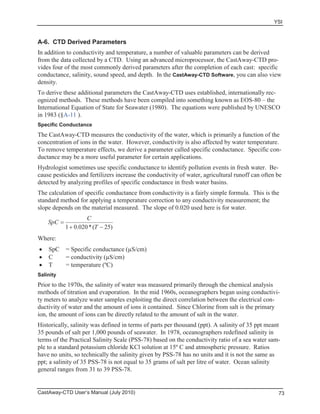 YSI
CastAway-CTD User’s Manual (July 2010) 73
A-6. CTD Derived Parameters
In addition to conductivity and temperature, a number of valuable parameters can be derived
from the data collected by a CTD. Using an advanced microprocessor, the CastAway-CTD pro-
vides four of the most commonly derived parameters after the completion of each cast: specific
conductance, salinity, sound speed, and depth. In the CastAway-CTD Software, you can also view
density.
To derive these additional parameters the CastAway-CTD uses established, internationally rec-
ognized methods. These methods have been compiled into something known as EOS-80 – the
International Equation of State for Seawater (1980). The equations were published by UNESCO
in 1983 (§A-11 ).
Specific Conductance
The CastAway-CTD measures the conductivity of the water, which is primarily a function of the
concentration of ions in the water. However, conductivity is also affected by water temperature.
To remove temperature effects, we derive a parameter called specific conductance. Specific con-
ductance may be a more useful parameter for certain applications.
Hydrologist sometimes use specific conductance to identify pollution events in fresh water. Be-
cause pesticides and fertilizers increase the conductivity of water, agricultural runoff can often be
detected by analyzing profiles of specific conductance in fresh water basins.
The calculation of specific conductance from conductivity is a fairly simple formula. This is the
standard method for applying a temperature correction to any conductivity measurement; the
slope depends on the material measured. The slope of 0.020 used here is for water.
)25(*020.01 T
C
SpC
Where:
SpC = Specific conductance (μS/cm)
C = conductivity (μS/cm)
T = temperature (ºC)
Salinity
Prior to the 1970s, the salinity of water was measured primarily through the chemical analysis
methods of titration and evaporation. In the mid 1960s, oceanographers began using conductivi-
ty meters to analyze water samples exploiting the direct correlation between the electrical con-
ductivity of water and the amount of ions it contained. Since Chlorine from salt is the primary
ion, the amount of ions can be directly related to the amount of salt in the water.
Historically, salinity was defined in terms of parts per thousand (ppt). A salinity of 35 ppt meant
35 pounds of salt per 1,000 pounds of seawater. In 1978, oceanographers redefined salinity in
terms of the Practical Salinity Scale (PSS-78) based on the conductivity ratio of a sea water sam-
ple to a standard potassium chloride KCl solution at 15º C and atmospheric pressure. Ratios
have no units, so technically the salinity given by PSS-78 has no units and it is not the same as
ppt; a salinity of 35 PSS-78 is not equal to 35 grams of salt per litre of water. Ocean salinity
general ranges from 31 to 39 PSS-78.
 