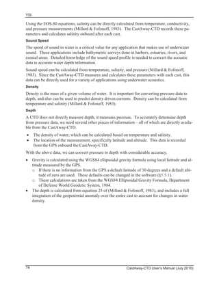 YSI
CastAway-CTD User’s Manual (July 2010)74
Using the EOS-80 equations, salinity can be directly calculated from temperature, conductivity,
and pressure measurements (Millard & Fofonoff, 1983). The CastAway-CTD records these pa-
rameters and calculates salinity onboard after each cast.
Sound Speed
The speed of sound in water is a critical value for any application that makes use of underwater
sound. These applications include bathymetric surveys done in harbors, estuaries, rivers, and
coastal areas. Detailed knowledge of the sound speed profile is needed to convert the acoustic
data to accurate water depth information.
Sound speed can be calculated from temperature, salinity, and pressure (Millard & Fofonoff,
1983). Since the CastAway-CTD measures and calculates these parameters with each cast, this
data can be directly used for a variety of applications using underwater acoustics.
Density
Density is the mass of a given volume of water. It is important for converting pressure data to
depth, and also can be used to predict density driven currents. Density can be calculated from
temperature and salinity (Millard & Fofonoff, 1983).
Depth
A CTD does not directly measure depth, it measures pressure. To accurately determine depth
from pressure data, we need several other pieces of information – all of which are directly availa-
ble from the CastAway-CTD.
The density of water, which can be calculated based on temperature and salinity.
The location of the measurement, specifically latitude and altitude. This data is recorded
from the GPS onboard the CastAway-CTD.
With the above data, we can convert pressure to depth with considerable accuracy.
Gravity is calculated using the WGS84 ellipsoidal gravity formula using local latitude and al-
titude measured by the GPS.
o If there is no information from the GPS a default latitude of 30 degrees and a default alti-
tude of zero are used. These defaults can be changed in the software (§5.5.1).
o These calculations are taken from the WGS84 Ellipsoidal Gravity Formula, Department
of Defense World Geodetic System, 1984.
The depth is calculated from equation 25 of (Millard & Fofonoff, 1983), and includes a full
integration of the geopotential anomaly over the entire cast to account for changes in water
density.
 