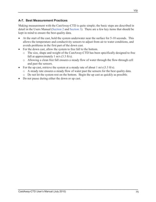 YSI
CastAway-CTD User’s Manual (July 2010) 75
A-7. Best Measurement Practices
Making measurement with the CastAway-CTD is quite simple; the basic steps are described in
detail in the Users Manual (Section 2 and Section 3). There are a few key items that should be
kept in mind to ensure the best quality data.
At the start of the cast, hold the system underwater near the surface for 5-10 seconds. This
allows the temperature and conductivity sensors to adjust from air to water conditions, and
avoids problems in the first part of the down cast.
For the down cast, allow the system to free fall to the bottom.
o The size, shape and weight of the CastAway-CTD has been specifically designed to free
fall at approximately 1 m/s (3.3 ft/s).
o Allowing a clean free fall ensures a steady flow of water through the flow-through cell
and past the sensors.
For the up cast, retrieve the system at a steady rate of about 1 m/s (3.3 ft/s).
o A steady rate ensures a steady flow of water past the sensors for the best quality data.
o Do not let the system rest on the bottom. Begin the up cast as quickly as possible.
Do not pause during either the down or up cast.
 