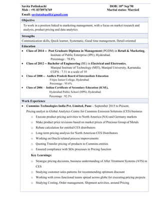 Savita Pothukuchi DOB: 18th
Sep’90
Mob : +91 8378976769 Marital status: Married
Email: savitatadepalli@gmail.com
Objective
To work in a position linked to marketing management, with a focus on market research and
analysis, product pricing and data analytics.
Strengths
Communication skills, Quick learner, Systematic, Good time management, Detail-oriented
Education
 Class of 2014 -- Post Graduate Diploma in Management (PGDM) in Retail & Marketing,
Institute of Public Enterprise (IPE), Hyderabad.
Percentage : 78.8%
 Class of 2012 -- Bachelor of Engineering (BE) in Electrical and Electronics,
Manipal Institute of Technology (MIT), Manipal University, Karnataka.
CGPA : 7.31 in a scale of 10
 Class of 2008 -- Andhra Pradesh Board of Intermediate Education
Fiitjee Junior College, Hyderabad.
Percentage : 95.6%
 Class of 2006 – Indian Certificate of Secondary Education (ICSE),
Hyderabad Public School (HPS), Hyderabad.
Percentage : 92.3%
Work Experience
 Cummins Technologies India Pvt. Limited, Pune – September 2015 to Present;
Pricing analyst in Global Analytics Centre for Cummins Emission Solutions (CES) business
o Execute product pricing activities to North America (NA) and Germany markets
o Make product price revisions based on market prices of Precious Group of Metals
o Rebate calculation for entitled CES distributors
o Long-term pricing analysis for North American CES Distributors
o Working on Oracle-related process improvements
o Quoting Transfer pricing of products to Cummins entities
o Ensured compliance with SOx processes in Pricing function
Key Learnings:
o Strategic pricing decisions, business understanding of After Treatment Systems (ATS) in
CES
o Studying customer sales patterns for recommending optimum discount
o Working with cross functional teams spread across globe for executing pricing projects
o Studying Costing, Order management, Shipment activities, around Pricing
 