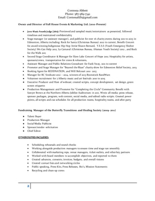 Contessa Abbott
Phone: 587-589-7341
Email: Contessafdh@gmail.com
2
Owner and Director of Full House Events & Marketing Ltd. (2010-Present)
 Juno Music Awards Judge (2014): Previewed and sampled music/entertainers as presented, followed
timelines and maintained confidentiality
 Stage manager (or assistant manager), and publicist for over 16 charity events during 2011 to 2015 in
Edmonton, Alberta including: Rock for Santa (Christmas Bureau) 2012 to current, Benefit Concert
for award winning Indigenous Hip Hop Artist Shawn Bernard, Y.E.S.S (Youth Emergency Shelter
Society) We Can Help 2012, La Carnaval (Christmas Bureau, iHuman Youth Society) 2012 , and Rock
for the Walk 2011
 Second Stage Coordinator & Manager for Slave Lake Concert of Hope 2011; Hospitality for artists,
sponsors/crews, transportation for crews & volunteers,
 Assistant Manager and Public Relations Consultant for Funk Sway, 2011 to current
 Promoter and Stage Manager for “Beyond the Blaze” charity show for Edmonton Relief Society, 2013
 Booking Agent for REDDNATION, and Will Belcourt 2011- 2013
 Manager for RC Sindicate 2012 – 2014, winners of 2013 Boonstock BandWarz
● Volunteer recruitment for 7 Alberta music and art festivals 2010 to 2015
● Executive Producer and Host of webcast; created scripts, concept development, set design, green
screen etiquette
● Production Management and Promoter for “Completing the Circle” Community Benefit with
Sawyer Brown at the Northern Alberta Jubilee Auditorium in 2011. Wrote all media: press release,
sponsor packages, program, web content, social media, and edited radio scripts. Created power
points, all scripts and cue schedules for all production teams, hospitality teams, and after party
Fundraising Manager of the Butterfly Transitions and Healing Society (2009- 2011)
● Talent Buyer
● Production Manager
● Social Media Publicist
● Sponsor/vendor solicitation
● Chief Editor
OTHERDUTIES INCLUDED:
 Scheduling rehearsals and sound checks
 Working alongside production managers to ensure time and stage ran smoothly
 Collaborated with marketing reps, venue managers, ticket outlets, and other key partners
 Worked with board members to accomplish objectives, and reported to them
 Created advances, consents, invoices, budgets, and overall visions
 Created contact lists and networking circles
 Public speaking, Press Kits, Press Releases, Bio’s, Mission Statements
 Recycling and clean-up crews
 