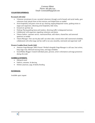 Contessa Abbott
Phone: 587-589-7341
Email: Contessafdh@gmail.com
3
VOLUNTEER EXPERIENCE:
Boonstock (2011-2014)
 Volunteer recruitment & care; recruited volunteers through word of mouth and social media, gave
volunteers food, placed them at their stations, and helped them as needed
 Artist hospitality and green room set up; cleaning, staging designated rooms, guiding artists to
stages and organizers, obtaining artist hospitality rider items,
 Ground set up/clean up
 Parking: Placing parking lanes and markers, directing traffic to designated sections
 Collaborated with organizers regarding volunteers and duties
 Tokens Cashier: customer service, maintained float, sold tokens, cleaned bar and answered
questions as needed
 Tokens Manager: Over saw 80 plus staff, ran token sales, trained other staff, maintained schedules,
collaborated with other stage and bar staff to run area smoothly, motivated and supervised staff
Western Canadian Music Awards (2013)
 Assistant Stage Manager (Mini Venue): Worked alongside Stage Manager to call cues, host artists,
keep stage time, followed running times, and stage schedules
 Social Media Blogger: Created individual posts, pictures, artist’s information and stage promotion
during the week
HOBBIES & INTERESTS:
 Hiking & travel
 Fashion, costumes, & dancing,
 Holistic practices, yoga, & family bonding
REFERENCES:
Available upon request
 