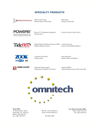 Head Office
10 Akerley Blvd., Suite 1
Dartmouth, N.S. B3B 1J4
Phone: (902) 468-5911
Fax: (902) 468-5912
Website: www.omnitech.ca
Email: mail@omnitech.ca
ISO 9001:2008
New Brunswick Sales Office
Phone: (506) 470-1015
Fax: (902) 468-5912
- Explosion Vent Panels - Burst Indicators
- Sanitary Disks - Rupture Disks and Holders
SPECIALTY PRODUCTS
- Water Control Gates - Slide Gates
- Channel Gates & Weir Gates - Dynamic Slide Gates
- Powers #11 Temperature Regulators - Powers Flowrite Control Valves
- Mixing Valves
- Potable Water Tank Mixing Systems (TMS) - Aeration Systems
- Effluent Diffuser Systems - Coarse & Fine Bubble Diffusers
- Industrial Thermocouples - Industrail RTDs
- Temperature Calibrators and Testers - Thermocouple Extension Wire and Cable
OMNITECH BRO_Layout 1 13-03-07 9:15 AM Page 4
 