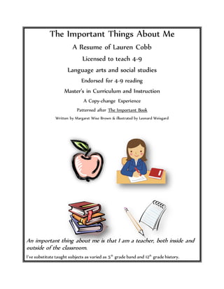 The Important Things About Me
A Resume of Lauren Cobb
Licensed to teach 4-9
Language arts and social studies
Endorsed for 4-9 reading
Master’s in Curriculum and Instruction
A Copy-change Experience
Patterned after The Important Book
Written by Margaret Wise Brown & illustrated by Leonard Weisgard
An important thing about me is that I am a teacher, both inside and
outside of the classroom.
I’ve substitute taught subjects as varied as 5th
grade band and 12th
grade history.
 
