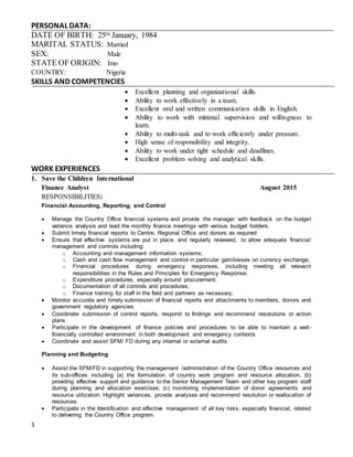 3
PERSONAL DATA:
DATE OF BIRTH: 25th January, 1984
MARITAL STATUS: Married
SEX: Male
STATE OF ORIGIN: Imo
COUNTRY: Nigeria
SKILLS AND COMPETENCIES
 Excellent planning and organizational skills.
 Ability to work effectively in a team.
 Excellent oral and written communication skills in English.
 Ability to work with minimal supervision and willingness to
learn.
 Ability to multi-task and to work efficiently under pressure.
 High sense of responsibility and integrity.
 Ability to work under tight schedule and deadlines.
 Excellent problem solving and analytical skills.
WORK EXPERIENCES
1. Save the Children International
Finance Analyst August 2015
RESPONSIBILITIES:
Financial Accounting, Reporting, and Control
 Manage the Country Office financial systems and provide the manager with feedback on the budget
variance analysis and lead the monthly finance meetings with various budget holders.
 Submit timely financial reports to Centre, Regional Office and donors as required
 Ensure that effective systems are put in place, and regularly reviewed, to allow adequate financial
management and controls including:
o Accounting and management information systems;
o Cash and cash flow management and control in particular gain/losses on currency exchange;
o Financial procedures during emergency responses, including meeting all relevant
responsibilities in the Rules and Principles for Emergency Response;
o Expenditure procedures, especially around procurement;
o Documentation of all controls and procedures;
o Finance training for staff in the field and partners as necessary;
 Monitor accurate and timely submission of financial reports and attachments to members, donors and
government regulatory agencies
 Coordinate submission of control reports, respond to findings and recommend resolutions or action
plans
 Participate in the development of finance policies and procedures to be able to maintain a well-
financially controlled environment in both development and emergency contexts
 Coordinate and assist SFM/ FD during any internal or external audits
Planning and Budgeting
 Assist the SFM/FD in supporting the management /administration of the Country Office resources and
its sub-offices including (a) the formulation of country work program and resource allocation, (b)
providing effective support and guidance to the Senior Management Team and other key program staff
during planning and allocation exercises; (c) monitoring implementation of donor agreements and
resource utilization. Highlight variances, provide analyses and recommend resolution or reallocation of
resources.
 Participate in the Identification and effective management of all key risks, especially financial, related
to delivering the Country Office program.
 