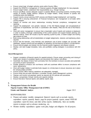 4
 Ensure correct level of budget authority exists within Country Office.
 Support the SFM/FD in management of financial aspects of budget development for new proposals
 Ensure budget holders understand their responsibilities (e.g., through training).
 Ensure sub-offices receive adequate support to operate efficient accounting systems, including timely
receipt of monthly budget variance analysis by budget holders, timely answers to queries and
scheduling tasks and deadlines.
 Support country annual planning (CAP) process and Master budget development and reporting.
 Support FM in ensuring enforcement of Financial Compliance and management at all levels within
country program.
 Support on member and donor relationships including financial compliance, management and
reporting.
 Support the development and periodic revisions of the SCI Master Budget and annual/periodical
projections of expenditures and funds in coordination with Awards, PDQ and the rest of the finance
team.
 Work with senior management to ensure that a meaningful suite of reports and analysis is developed
in order to enable a thorough understanding of the current position and support forward planning and
decision making. These will include a top line reporting system by area, a master budget and funding
gap analysis by area.
 Build strong relationships with all stakeholders on budget realignments, revisions and rephrasing where
required.
 Ensure that the thematic, cross thematic and operational cost of donor budgets are accurate, well
developed, phased correctly and are available for uploading into the financial system in a timely fashion.
 Ensure that all budgets are entered into the financial system Aggressor and phased correctly.
 Develop and tailor budget templates, tools, and justifiable costing strategies in accordance with SCI
policy.
Award Management
 Support completion of financial reports for awards/contracts. Ensure proper accounting and closing of
books upon receipt of completed reports and documents from various sub-offices.
 Coordinate the release of donor fund summaries from the members to ensure accurate and systematic
accounting of grant transactions.
 Provide guidance to finance and non-finance staff and coordinate efforts to ensure compliance with
donor requirements.
 Work with budget holders to estimate funds request on a timely basis to ensure resources are in place
for carrying project activities.
 Ensure Country Office treasury operations are adequately managed.
 Ensure timely and accurate information is provided through Award Management systems.
 Oversee and monitor sub grantees/ grants as required per SC policies and procedures.
 Develop sub-grantees through training and capacity building.
 Ensure that donor financial reports and additive reports align.
2.
3. Management Sciences for Health
Nigeria Country Office Management Unit (COMU)
Grants and Financial Analyst August 2013
RESPONSIBILITIES
 Prepare and analyze monthly management financial reports such as accruals reports,
expenditure reports, quarterly finance page for project quarterly reports, annual PEPFAR
expenditure report for donor, and other ad hoc reports. Additionally, there are monthly
reports to prepare such as advance monitoring, etc.
 Monitor monthly expenditures against work plan, budget and obligation for all projects.
 
