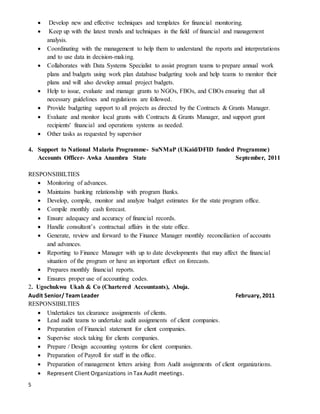 5
 Develop new and effective techniques and templates for financial monitoring.
 Keep up with the latest trends and techniques in the field of financial and management
analysis.
 Coordinating with the management to help them to understand the reports and interpretations
and to use data in decision-making.
 Collaborates with Data Systems Specialist to assist program teams to prepare annual work
plans and budgets using work plan database budgeting tools and help teams to monitor their
plans and will also develop annual project budgets.
 Help to issue, evaluate and manage grants to NGOs, FBOs, and CBOs ensuring that all
necessary guidelines and regulations are followed.
 Provide budgeting support to all projects as directed by the Contracts & Grants Manager.
 Evaluate and monitor local grants with Contracts & Grants Manager, and support grant
recipients' financial and operations systems as needed.
 Other tasks as requested by supervisor
4. Support to National Malaria Programme- SuNMaP (UKaid/DFID funded Programme)
Accounts Officer- Awka Anambra State September, 2011
RESPONSIBILTIES
 Monitoring of advances.
 Maintains banking relationship with program Banks.
 Develop, compile, monitor and analyze budget estimates for the state program office.
 Compile monthly cash forecast.
 Ensure adequacy and accuracy of financial records.
 Handle consultant’s contractual affairs in the state office.
 Generate, review and forward to the Finance Manager monthly reconciliation of accounts
and advances.
 Reporting to Finance Manager with up to date developments that may affect the financial
situation of the program or have an important effect on forecasts.
 Prepares monthly financial reports.
 Ensures proper use of accounting codes.
2. Ugochukwu Ukah & Co (Chartered Accountants), Abuja.
Audit Senior/ Team Leader February, 2011
RESPONSIBILTIES
 Undertakes tax clearance assignments of clients.
 Lead audit teams to undertake audit assignments of client companies.
 Preparation of Financial statement for client companies.
 Supervise stock taking for clients companies.
 Prepare / Design accounting systems for client companies.
 Preparation of Payroll for staff in the office.
 Preparation of management letters arising from Audit assignments of client organizations.
 Represent Client Organizations in Tax Audit meetings.
 