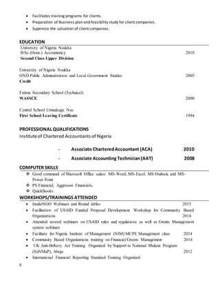 6
 Facilitates training programs for clients.
 Preparation of Business plan and feasibility study for client companies.
 Supervise the valuation of client companies.
EDUCATION
University of Nigeria Nsukka
B.Sc (Hons.) Accountancy 2010
Second Class Upper Division
University of Nigeria Nsukka
OND Public Administration and Local Government Studies 2005
Credit
Fatima Secondary School (Technical)
WASSCE 2000
Central School Umuakagu Nsu
First School Leaving Certificate 1994
PROFESSIONAL QUALIFICATIONS
Instituteof Chartered Accountants of Nigeria
- Associate CharteredAccountant (ACA) 2010
- Associate Accounting Technician(AAT) 2008
COMPUTER SKILLS
 Good command of Microsoft Office suites: MS-Word, MS-Excel. MS Outlook and MS-
Power Point
 PS Financial, Aggressor Financials,
 QuickBooks
WORKSHOPS/TRAININGS ATTENDED
 InsideNGO Webinars and Round tables 2015
 Facilitation of USAID Funded Proposal Development Workshop for Community Based
Organizations 2014
 Attended several webinars on USAID rules and regulations as well as Grants Management
system webinars
 Facilitate for Nigeria Institute of Management (NIM) MCPE Management class 2014
 Community Based Organizations training on Financial/Grants Management 2014
 UK Anti-Bribery Act Training Organized by Support to National Malaria Program
(SuNMaP), Abuja 2012
 International Financial Reporting Standard Training Organized
 