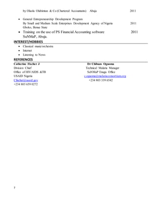 7
by Olaolu Olabimtan & Co (Chartered Accountants) Abuja 2011
 General Entrepreneurship Development Program
By Small and Medium Scale Enterprises Development Agency of Nigeria 2011
Gboko, Benue State
 Training on the use of PS Financial Accounting software 2011
SuNMaP, Abuja.
INTEREST/HOBBIES
 Classical music/orchestra
 Internet
 Listening to News
REFERENCES
Catherine Fischer J Dr Chibuzo Oguoma
Division Chief Technical Malaria Manager
Office of HIV/AIDS &TB SuNMaP Enugu Office
USAID Nigeria c.oguoma@malariaconsortium.org
Cfischer@usaid.gov +234 803 339 6542
+234 803 659 0272
 