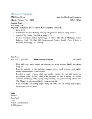 Maranda S. Thibodeau
224 Oliver Drive maranda.thibodeau@snhu.edu
Chester Springs PA, 19425 603.515.6766
Ongoing Degree
Manchester, NH
Projected Graduation: 2018- Southern New Hampshire University
 GPA- 3.555
 Volunteered at Service Learning working with premature babies in spring of 2015
 Attended The Penman Press Club in spring of 2015
 Courses completed: Medical Terminology, IT-100, IT-210, Intro to Marketing, Human
Relations, Math 130, Math 240, Environmental Science, English Comp 1, Intro to
Literature, Psychology, and Sociology.
Experience
March 2012- June 2015 Sales Associate/Manager McDonalds
 I lead shifts every week, making sure customers get a fast, accurate, friendly experience
every visit.
 I provide leadership to crew and other managers during a shift to ensure great quality,
service, and cleanliness to our customers.
 I perform a variety of tasks, which may include; planning for each shift, monitoring
performance during the shift, taking action to ensure the team is meeting McDonald's
standards, monitoring safety, security, and profitability, and communicating with the next
Shift Manager to help prepare him/her to run a great shift.
 I am responsible for meeting targets during my shifts, and for helping their assigned
departments meet their goals.
Skills
Patience
Team Work
Drive
Written Communication
Self-Motivation
 