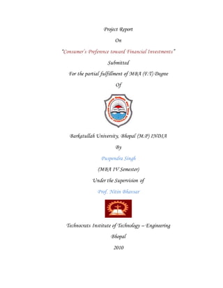 Project Report
On
“Consumer’s Preference toward Financial Investments”
Submitted
For the partial fulfillment of MBA (F.T) Degree
Of
Barkatullah University, Bhopal (M.P) INDIA
By
Puspendra Singh
(MBA IV Semester)
Under the Supervision of
Prof. Nitin Bhavsar
Technocrats Institute of Technology – Engineering
Bhopal
2010
 