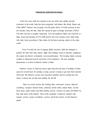 FINANCIAL SERVICES IN INDIA
In last few years, India has emerged as the one of the most rapidly growing
economies in the world. India has been categorized with nations like Brazil, Russia and
China (BRIC Nations) who are going to be the prime drivers of world economy in next
few decades. Since the time, India first opened its gates to foreign investment (FDI &
FII), there has been a complete turnaround. Now the traditional Hindu rate of growth is a
thing of past and clocking 8%-9% GDP growth rate is the common norm. India along
with other Asian powerhouse China makes for the fastest growing nations in the entire
world.
Even if we take the case of ongoing global recession, India has managed to
perform far better than other nations. Right from banking system to financial regularities,
the country has thrived on discipline and out-performance. The booming Indian economy
resulted in widespread growth and arrival of new industries. The most sparkling
phenomenon is in form of financial market of India.
Financial services in India has taken a giant leap from the days of standing in banks
queue for several hours for opening a saving account or trying to get some fixed deposits
(FD) done. The financial services have increased manifold and now people have the
choice to choose the one that most suitably fits the bill.
There are several services like broking firms, investment services, financial
consulting, evergreen national banks, numerous private banks, mutual funds, car and
home loans, equity market and other banking services. Services are many and offered by
blue chip names of the industry. Most of the companies in financial segment offer
taxation services, project consultancy services and all the services of wide financial
gamut.
 