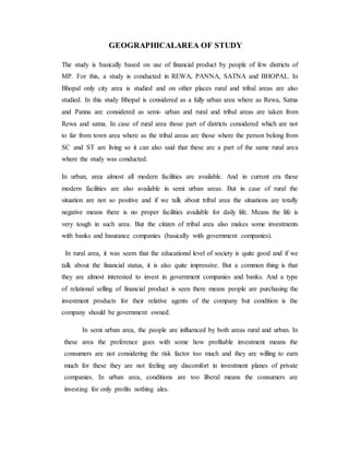 GEOGRAPHICALAREA OF STUDY
The study is basically based on use of financial product by people of few districts of
MP. For this, a study is conducted in REWA, PANNA, SATNA and BHOPAL. In
Bhopal only city area is studied and on other places rural and tribal areas are also
studied. In this study Bhopal is considered as a fully urban area where as Rewa, Satna
and Panna are considered as semi- urban and rural and tribal areas are taken from
Rewa and satna. In case of rural area those part of districts considered which are not
to far from town area where as the tribal areas are those where the person belong from
SC and ST are living so it can also said that these are a part of the same rural area
where the study was conducted.
In urban, area almost all modern facilities are available. And in current era these
modern facilities are also available in semi urban areas. But in case of rural the
situation are not so positive and if we talk about tribal area the situations are totally
negative means there is no proper facilities available for daily life. Means the life is
very tough in such area. But the citizen of tribal area also makes some investments
with banks and Insurance companies (basically with government companies).
In rural area, it was seem that the educational level of society is quite good and if we
talk about the financial status, it is also quite impressive. But a common thing is that
they are almost interested to invest in government companies and banks. And a type
of relational selling of financial product is seen there means people are purchasing the
investment products for their relative agents of the company but condition is the
company should be government owned.
In semi urban area, the people are influenced by both areas rural and urban. In
these area the preference goes with some how profitable investment means the
consumers are not considering the risk factor too much and they are willing to earn
much for these they are not feeling any discomfort in investment planes of private
companies. In urban area, conditions are too liberal means the consumers are
investing for only profits nothing ales.
 