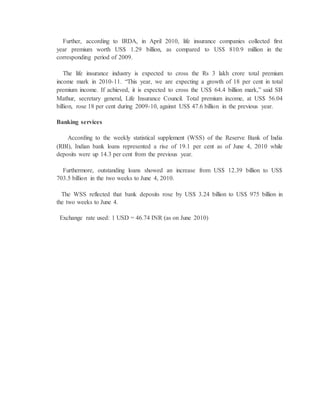 Further, according to IRDA, in April 2010, life insurance companies collected first
year premium worth US$ 1.29 billion, as compared to US$ 810.9 million in the
corresponding period of 2009.
The life insurance industry is expected to cross the Rs 3 lakh crore total premium
income mark in 2010-11. “This year, we are expecting a growth of 18 per cent in total
premium income. If achieved, it is expected to cross the US$ 64.4 billion mark,” said SB
Mathur, secretary general, Life Insurance Council. Total premium income, at US$ 56.04
billion, rose 18 per cent during 2009-10, against US$ 47.6 billion in the previous year.
Banking services
According to the weekly statistical supplement (WSS) of the Reserve Bank of India
(RBI), Indian bank loans represented a rise of 19.1 per cent as of June 4, 2010 while
deposits were up 14.3 per cent from the previous year.
Furthermore, outstanding loans showed an increase from US$ 12.39 billion to US$
703.5 billion in the two weeks to June 4, 2010.
The WSS reflected that bank deposits rose by US$ 3.24 billion to US$ 975 billion in
the two weeks to June 4.
Exchange rate used: 1 USD = 46.74 INR (as on June 2010)
 