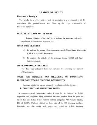 DESIGN OF STUDY
Research Design
The study is a descriptive, and it contains a questionnaire of 13
questions. The questionnaire was filled by the target consumers of
financial services.
PRIMARY OBJECTIVE OF THE STUDY
Primary objective of the study is to analyses the customer preferences
toward financial Investments at present era.
SECONDARY OBJECTIVE
a) To analyses the attitude of the customers towards Mutual funds, Commodity
& STOCK MARKET investments.
b) To analyses the attitude of the consumer toward GOLD and Real
State investments.
METHOD OF DATA COLLECTION
The data was collected from the customer by adopting the method
of Questionnaire.
TOOLS FOR TRACKING AND MEASURING OF CONSUMER’S
PREFERENCE TOWARD FINANCIAL INVESTMENTS
Customer satisfaction we can measure by two basic methods they are:
1. COMPLAINT AND SUGGESTION SYSTEM
A customer-centered organization makes it easy for its customer to deliver
suggestions and complaints. Many restaurants and hotel provides forms for guests to
report likes and dislikes. Some customer-centered companies P&G General Electric,
LIC of INDIA, Whirlpool-establish hot lines with toll-free 800 telephone numbers.
Companies are also adding web pages and e-mail to facilitate two-way
 