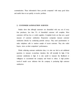 communication. These information's flows provide companies' with many good ideas
and enable them to act quickly to resolve problem.
2. CUSTOMER SATISFACTION SURVEYS
Studies show that although customers are dissatisfied with one out of every
four purchases, less than 5% of dissatisfied customer will complain. Most
customers will buy less or switch suppliers. Complaint levels are thus not a good
measure of customer satisfaction. Responsive companies measure customer
satisfaction directly by conducting periodic surveys. They send questionnaires or
make telephone calls to random sample of recent customer. They also solicit
buyers, views on their competitors' performances.
Whole collecting customer satisfaction data, it is also use fuel to ask additional
questions to measure re-purchase intention; this will normally be high, if the
customer satisfaction is high. It is also useful to measure the likelihood or
willingness to recommend the company and brand to others. A high positive
word-of mouth score indicates that the company is producing high customer
satisfaction.
 