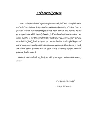 Acknowledgement
I owe a deep intellectual dept to the pioneers in the field who, through their rich
and variedcontributions,have greatlyimprovedour understanding of various issues in
financial services. I am very thankful to Prof. Nitin Bhavsar, who provided me this
great opportunity, which is totally based on field work and continuous learning. I am
highly thankful to our Director Prof. R.K. Bharti and Prof. Sameer Sinha(T&P) and
the whole TIT family for their cooperation.Iam indebtedto a number ofcolleagues and
practicingmanagers for sharing their insights andexperiences withme.I want to thank
Mr. Umesh Kumar (Customer relation officer of LIC Unit II REWA) for his special
guidance for this research.
At last, I want to thanks my family for their great support and assistance in every
manner.
PUSPENDRA SINGH
M.B.A. IV Semester
 