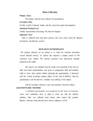 Data Collection
Primary Data:
The primary data has been collected by questionnaire.
Secondary Data
For this, I prefer to internet mainly and also some news paper and magazines.
Statistical Method Used
Tabular representation Percentage Pie chart bar diagram
Important Note:
Data is collected from only those persons who were aware about the financial
investments and financial services.
RESEARCH METHODOLOGY
The primary objective of my project is to study the customer perception
toward financial services. To achieve this objective a sample consist of 100
customers were studied. The selected customers were interviewed schedule
prepared on the sublet.
The answer was tabulated and the results were presented in the form of
table and charts Questionnaires were given to management staffs and technical
staffs to know their opinion. Before preparing the questionnaires, I discussed
with Mr. Umesh (Customer relation officer of LIC Unit II REWA). Thus his
questionnaires and the interview schedule was confining to the subject.
And for secondary objective, I put some questions about the subject.
QUESTIONNAIRE METHOD
A detailed questionnaire was prepared on the basis of customer
value and satisfaction done in mind to come out with the effective
solutions, Data was collected from various other sources like journals,
libraries, reference book and also from various employees of LIC.
 