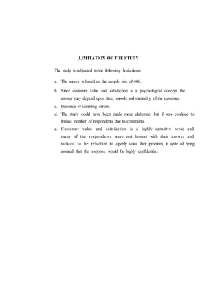 LIMITATION OF THE STUDY
The study is subjected to the following limitations:
a. The survey is based on the sample size of 400.
b. Since customer value and satisfaction is a psychological concept the
answer may depend upon time, moods and mentality of the customer.
c. Presence of sampling errors.
d. The study could have been made more elaborate, but if was confided to
limited number of respondents due to constraints.
e. Customer value and satisfaction is a highly sensitive topic and
many of the respondents were not honest with their answer and
noticed to be reluctant to openly voice their problem, in spite of being
assured that the response would be highly confidential.
 