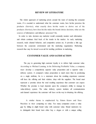 REVIEW OF LITERATURE
The whole approach of marketing pivots around the tenet of meeting the consumer
wants, if is essential to understand what the customer wants, how he/she perceives the
products (Service), what exactly does he/she wants to derive out of the
products (Service), how does he/she make the brand choice decision, what are the
sources of information and influence processes? Etc.
In order to take decision any marketer would constantly monitor such information
and obtain continues feed back of the trends in the market. As such, marketing
research, trade channel behavior, and competitive actions etc. It provides a link age
between the corporate environment and the marketing organization. Marketing
research thus may be viewed as an aid for tackling problems in marketing.
CUSTOMER VALUE AND SATISFACTION
The pay to generating high customer loyalty is to deliver high customer value.
According to Michael Lanning, in his Delivering Profitable Value, a company
must develop a competitively superior value proposition and a superior value -
delivery system. A company's values proposition is much more than its positioning
on a single attribute, Its is a statement about the resulting experience customer
will have the offering and their relation. shop with the suppliers. The brand must
represent a promise about the total resulting experience that customer can expect.
Whether the promise is kept depends upon the company's ability to manage its
value-delivery system. The value delivery system includes all communications
and channel experience the customer will have on the way to obtaining the offering.
A similar theme is emphasized by Simon Know and Stan
Macklan in their competing on value. Too many companies create a value
gap by falling to alight brand value with customer value. Brand marketers try
to distinguish their brand item other buy a slogan or with a unique selling
 