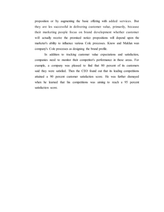 proposition or by augmenting the basic offering with added services. But
they are les successful in delivering customer value, primarily, because
their marketing people focus on brand development whether customer
will actually receive the promised notice propositions will depend upon the
marketer's ability to influence various Cole processes. Know and Maklun wan
company's Cole processes as designing the brand profile.
In addition to tracking customer value expectations and satisfaction,
companies need to monitor their competitor's performance in these areas. For
example, a company was pleased to find that 80 percent of its customers
said they were satisfied. Then the CEO found out that its leading competitions
attained a 90 percent customer satisfaction score. He was further dismayed
when he learned that his competitions was aiming to reach a 95 percent
satisfaction score.
 
