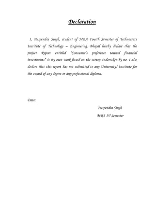 Declaration
I, Puspendra Singh, student of MBA Fourth Semester of Technocrats
Institute of Technology – Engineering, Bhopal hereby declare that the
project Report entitled “Consumer’s preference toward financial
investments” is my own work based on the survey undertaken by me. I also
declare that this report has not submitted to any University/ Institute for
the award of any degree or any professional diploma.
Date:
Puspendra Singh
MBA IV Semester
 
