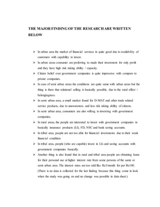 THE MAJOR FINDING OF THE RESEARCHARE WRITTEN
BELOW
 In urban area the market of financial services in quite good due to availability of
customers with capability to invest.
 In urban areas consumer are preferring to made their investment for only profit
and they have high risk taking ability / capacity.
 Citizen belief over government companies is quite impressive with compare to
private companies.
 In case of semi urban areas the conditions are quite same with urban areas but the
thing is there that relational selling is basically possible, due to the rural effect /
belongingness.
 In semi urban area, a small market found for D-MAT and other trade related
service products, due to unawareness and less risk taking ability of citizens.
 In semi urban area, consumers are also willing to investing with government
companies.
 In rural areas, the people are interested to invest with government companies in
basically insurance products (LI), FD, NSC and bank saving accounts.
 In tribal area, people are not too able for financial investments due to their weak
financial condition.
 In tribal area, people (who are capable) invest in LIs and saving accounts with
government companies basically.
 Another thing is also found that in rural and tribal area people are obtaining loans
for their personal use at higher interest rate from some persons of the same or
semi urban area. The interest rates are too odd like Re3/month for per Re100.
(There is no data is collected for the last finding because this thing come in look
when the study was going on and no change was possible in data sheet.)
 