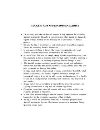 SUGGESTIONSAND RECOMMENDATIONS
 The necessary education of financial products is very important for motivating
financial investments. Basically in semi urban area where people are financially
capable to invest but they are not investing due to unawareness of financial
products.
 It is also the duty of government as well private groups to establish proper in
fracture for motivating financial investments.
 In some cases, the basic in fracture like power, communication etc. is not
available so market investments are impossible for rural areas.
 In case of tribal, they have not enough money to make proper investments; even
they are unable to hire an insurance policy for their safety. So before enforcing to
them for investments it is necessary to provide abdicate earnings to them.
 The financial services companies are not focusing toward rural and distinct
market even more than 65% Indian population is living in these areas. And also
other companies are focusing that market.
 In Indian stock market a huge amount of money comes form FIIs or FDIs which
enables us uncertainty and an effect of global misbalance although our
international business is not too big with compare to others (approx. less than1%
of total IB). It can be removed by enabling semi- urban and rural investment in
stock market.
 A huge market for LIs is available in rural and tribal areas but companies are
focusing on urban areas so they must en -cash the opportunity.
 Companies can sell their financial products with some welfare activities and
awareness programs in rural areas.
 In semi urban areas the teenagers must be targeted for their awareness programs
because they are the prospective customers of their products.
 It is try to involve the educational institutions in awareness program about
financial investments for mass effectiveness because these institutions having
upcoming service users.
 