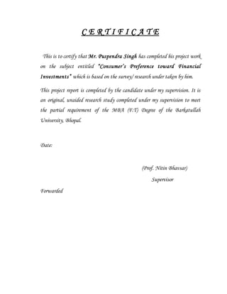 C E R T I F I C A T E
This is to certify that Mr. Puspendra Singh has completed his project work
on the subject entitled “Consumer’s Preference toward Financial
Investments” which is based on the survey/ research under taken by him.
This project report is completed by the candidate under my supervision. It is
an original, unaided research study completed under my supervision to meet
the partial requirement of the MBA (F.T) Degree of the Barkatullah
University, Bhopal.
Date:
(Prof. Nitin Bhavsar)
Supervisor
Forwarded
 