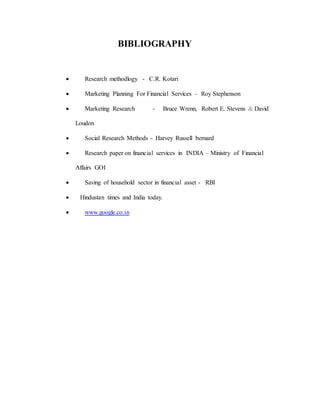 BIBLIOGRAPHY
 Research methodlogy - C.R. Kotari
 Marketing Planning For Financial Services – Roy Stephenson
 Marketing Research - Bruce Wrenn, Robert E. Stevens & David
Loudon
 Social Research Methods - Harvey Russell bernard
 Research paper on financial services in INDIA – Ministry of Financial
Affairs GOI
 Saving of household sector in financial asset - RBI
 Hindustan times and India today.
 www.google.co.in
 