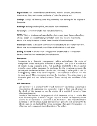 Expenditure: It is concerned with Use of money, material & labour, which has no
return of any thing. For example: purchasing of cloths for personal use.
Savings: Savings are retaining some thing like money from earnings for the purpose of
future use.
Earnings: Earnings are the profits, which come from investments.
For example: a labour invests his hard work to earn money.
NEWS: This is as simple normal news, but here I concerned about those medium form
where a person can access the daily information about new financial investments.
Means is he really interested to know about financial information or not.
Communication: In this study communication in related with the level of interaction.
Means how much they are ready to tell financial information to each other.
Saving Account: In this research, saving account is not treated as an investment
because there is a fixed interest paid on such accounts.
Insurance:
Life Insurance:
 
