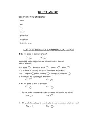 QUESTIONNAIRE
PERSONAL IN FORMATIONS
Name:
Age:
Sex:
Income:
Qualification:
Occupation:
Residential area:
'CONSUMERS PREFERENCE TOWARD FINANCIAL SERVICES'
1. Do you aware of financial services?
Yes No
From which media did you have the information about financial
services Products?
Print Media Broadcast Media Internet Other
2. Which type of company you prefer for financial investments?
Govt . Company private company both type of companies
3. Would you like to prefer gold investment?
Yes No
4. Do you prefer to invest in real state?
Yes No
5. Are you storing your money in saving account and not investing any where?
Yes No
6. Do you feel any change in your thoughts toward investments in last few years?
Yes No
 
