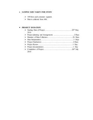  SAMPLE SIZE TAKEN FOR STUDY
 100 from each consumer segment.
 Data is collected from 400.
 PROJECT DURATION
 Starting Date of Project………………………………………20th May
2010
 Project planning and Arrangements …………………………….2 Days
 Duration of Data Collection…………………………………....36 Days
 Data Interpretation………………………………………………3 Days
 Project Finalization …………………………………………....2 Days
 Project Review…………………………………………………1 Day
 Project documentation………………………………………….1 Day
 Completion of Project………………………………………...04th July
2010
 