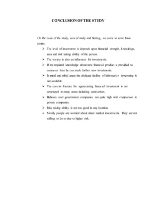 CONCLUSION OF THE STUDY
On the basis of the study, area of study and finding, we come to some basic
points:
 The level of investment is depends upon financial strength, knowledge,
area and risk taking ability of the person.
 The society is also an influencer for investments.
 If the required knowledge about new financial product is provided to
consumer than he can made further new investments.
 In rural and tribal areas the abdicate facility of information processing is
not available.
 The core in- fracture for appreciating financial investment is not
developed in many areas including semi-urban.
 Believes over government companies are quite high with comparison to
private companies.
 Risk taking ability is not too good in any location.
 Mostly people are worried about share market investments. They are not
willing to do so due to higher risk.
 