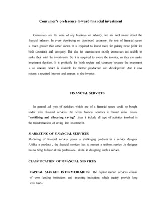 Consumer’s preference toward financial investment
Consumers are the core of any business or industry, we are well aware about the
financial industry. In every developing or developed economy, the role of financial sector
is much greater than other sector. It is required to invest more for gaining more profit for
both consumer and company. But due to unawareness mostly consumers are unable to
make their wish for investments. So it is required to aware the investor, so they can make
investment decision. It is profitable for both society and company because the investment
is an amount, which is available for further production and development. And it also
returns a required interest and amount to the investor.
FINANCIAL SERVICES
In general ,all type of activities which are of a financial nature could be bought
under term financial services .the term financial services in broad sense means
“mobilizing and allocating saving” .thus it include all type of activities involved in
the transformation of saving into investment.
MARKETING OF FINANCIAL SERVICES
Marketing of financial services poses a challenging problem to a service designer
.Unlike a product , the financial services has to present a uniform service .A designer
has to bring to bear all his professional skills in designing such a service.
CLASSIFICATION OF FINANCIAL SERVICES
CAPITAL MARKET INTERMEDIARIES: The capital market services consist
of term lending institutions and investing institutions which mainly provide long
term funds.
 