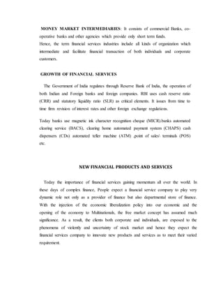 MONEY MARKET INTERMEDIARIES: It consists of commercial Banks, co-
operative banks and other agencies which provide only short term funds.
Hence, the term financial services industries include all kinds of organization which
intermediate and facilitate financial transaction of both individuals and corporate
customers.
GROWTH OF FINANCIAL SERVICES
The Government of India regulates through Reserve Bank of India, the operation of
both Indian and Foreign banks and foreign companies. RBI uses cash reserve ratio
(CRR) and statutory liquidity ratio (SLR) as critical elements. It issues from time to
time firm revision of interest rates and other foreign exchange regulations.
Today banks use magnetic ink character recognition cheque (MICR).banks automated
clearing service (BACS), clearing home automated payment system (CHAPS) cash
dispensers (CDs) automated teller machine (ATM) ,point of sales terminals (POS)
etc.
NEW FINANCIAL PRODUCTS AND SERVICES
Today the importance of financial services gaining momentum all over the world. In
these days of complex finance, People expect a financial service company to play very
dynamic role not only as a provider of finance but also departmental store of finance.
With the injection of the economic liberalization policy into our economic and the
opening of the economy to Multinationals, the free market concept has assumed much
significance. As a result, the clients both corporate and individuals, are exposed to the
phenomena of violently and uncertainty of stock market and hence they expect the
financial services company to innovate new products and services as to meet their varied
requirement.
 