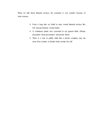 When we talk about financial services, the consumer is very sensitive because of
some reasons:
 From a long time we belief in state owned financial services like
LIC and government owned banks.
 A continuous piratic now converted in our general habit. (Means
perception about government and private firms).
 There is a fear in public mind that a private company may run
away from country or declare bank corrupt her self.
 