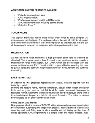 ADDITIONAL SYSTEM FEATURES INCLUDE:
- Fully dimensioned part view
- CAD import / export
- Profile scanning and best fit to CAD master
- SPC batch information including control charts
- Output to Excel™
TOUCH PROBE
The popular Renishaw Touch probe option often helps to solve complex 3D
measurement applications. The software allows the use of both touch probe
and camera measurements in the same inspection so that features that are out
of the camera’s view can be measured without re-positioning the part.
MAGNIFICATION
As with all video vision machines, a high precision zoom lens is featured as
standard. This manual version has 6 preset zoom positions, which provide a
Magnification range from approx. 30x –200x, which can be extended with the
use of auxiliary lenses. Each preset position is pre-calibrated enabling the user
to quickly select the optimum magnification for each measurement and continue
measuring.
EASY REPORTING
In addition to the graphical representation above, detailed reports can be
instantly created
showing the feature name, nominal dimension, actual, error, upper and lower
limits and a green pass or red fail label for each measured dimension in
tabulated format. Geometric tolerance details can also be displayed along with a
thumbnail view of the part and batch/customer information. The entire report can
be duplicated as an Excel workbook for email.
Video Vision CNC model
Now you can take the power of DPS200 Video vision software one stage further
by completely automating the inspection process. Now advanced features like
scanning and best fitting can be done quickly without taking up the time of
skilled operators. CNC programming is a simple teach and repeat process. Just
3
 