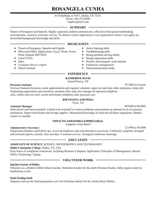 ROSANGELA CUNHA
8110 Skillman st #1071, Dallas, TX 75231
Home: 682-553-0880
rotgbr@gmail.com
Fluent in Portuguese and Spanish. Highly organized, skilled communicator, efficient in fast-paced multitasking
environments, versed in customer service. To obtain a career opportunity in an organization where I can apply my
diversified background, knowledge and skills.
Fluent in Portuguese, Spanish and English
Microsoft Office Applications, Excel, Word, Power
Point, Outlook 2007/2010
Cisco CCNA
Sales
Customer Service expert
Detail oriented
Active listening skills
Troubleshooting skills
Strong problem solving ability
Strong organization skills
Positive and energetic work attitude.
Fundraiser management
Telecommunication skills
07/2002 to Current
KATHERINE DAVIS
Grand Prairie, TX
Personal Assistant
Oversee financial decisions, make appointments and organize schedule, supervise and train other employees, help with
fundraising organization and execution, maintain daily tasks list, manage all important telephone
calls, collect and sort mail, screen and initiate telephone calls, personal care.
08/2000 to 06/2002
JOE'S PASTA AND PIZZA
Tyler, TX
Assistant Manager
Interviewed and hired waitstaff, worked with waitstaff to resolve problems and maintain an optimal level of customer
satisfaction. Supervised kitchen and storage supplies. Maintained knowledge on food and all liquor regulations. Helped
waiters as needed.
12/1998 to 05/2000
IMPACTO ASSESSORIA EMPRESARIAL
Anapolis, Goias Brazil
Adminstrative Secretary
Organized schedules and follow ups, received telephone calls and directed as necessary. Collected, compiled, arranged
and retained reports, records, files and data. Customer service. Arranged conference meetings.
ASSOCIATE OF SCIENCE: SCIENCE, MATHEMATICS AND TECHNOLOGY
Dallas Community College, Dallas, TX, USA
Sixty hours of completed coursework, including Business Computer Application, Principles of Management, Speech,
Office Technology Typing.
Spiritist Society of Dallas
Volunteer as a children's Bible School teacher. Substitute teacher for the adult Christian Studies. Help organize and run
fundraising events.
Souls Feeding Souls
Organize and run the food preparation crew for Christmas dinner for the Austin Street Shelter.
SUMMARY
HIGHLIGHTS
EXPERIENCE
EDUCATION
VOLUNTEER WORK
 