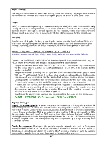 4 / 7
Project Tracking :
Defining the elements of the Mater Dot Timing chart and tracking the project status on the
milestones and counter measures to bring the project on track in case of fall back.
Safety :
Safety is the Over riding Priority in the GMS Principles. Safety has been considered in every
activity of the material operations, Task based Risk Assessment has been done, Safety
features have been designed in every equipment. Fall Hazards, Traffic control measures and
Oranze crush Zones have been identified with the PPE’s required for the operations.
Packaging :
Development of Supplier Packaging to suit palletisation,standard pack to have 90% cube
utilisation during transportation, should not affect part quality, and have maximum pack
density. Approving concepts for dolly’s / trolley’s, validation and approval of the same.
03/1997 – 01/2007 MAHINDRA & MAHINDRA LTD.NASHIK
Business: Manufacture of Sport Utility, Multi Utility Vehicles and Commercial Vehicles
Promoted as ‘ MANAGER - LOGISTICS ’ at IDAM (Integrated Design and Manufacturing) in
F2005 where New Projects are designed and implemented for production
 Responsible for the Brown Field Project in Nashik Plant – To set up the Logistics Function
viz. the set up of new facilities for the Project Ingenio - a new MUV to be launched in the
market in Aug’08.
 Responsible for the planning and set up of the stores and facilities for the project in the
TCF line (Trim Chassis & Final) & the body shop which includesadditional docks, mobile
equipments & storage system- high bay racks, KLT racking, equipment charging areas.
 Developing the layouts based on various business scenarios for the TCF, body shop and
Press shop to optimise on the available space and reduce new investments.
 Plan the line side layouts, part deliver strategy from suppliers to the storesand to the line
side. Finalising the packing of the parts and delivery methods keeping in view the
development, packing and delivery costs. Developed the packing strategy and
implementing the same across all the suppliers.
 Developing the pull system strategy and implementing the same on the operations.
 RATED ‘ SUPERIOR ’ Performance for F2004 and F2003
Deputy Manager
Supply Chain Management: A Team Leader for implementation of Supply chain system for
Northernregion.Total of 49 vendorswith167 parts. Project operational from 01.08.01 after trial
run with 6 vendors. Complete data collection, analysis & development of system done including
system design, application, MIS & negotiations with vendors, 3 PL service providers. SCM
documentation done with help from SCM team at head office. Software developed in MS Access
for dailypick up from vendors.Savings generated in F03 – Rs 77.8 lacs(16.3% of annual buying)
throughVE& pricereductions.Average inventory level brought downby 2.5 days. Inventory levels
at 10 days in total.
Vendor Development: Development for parts in material categories viz. electrical & electronic
items, engineeringplastics,rubber, wiring harnesses& sheet metal required for auto industry.
Development includes upgradation of vendors, PPAP activities, pricing of parts & logistics,
commercials. Vendor improvement & support on improving his systems.
 