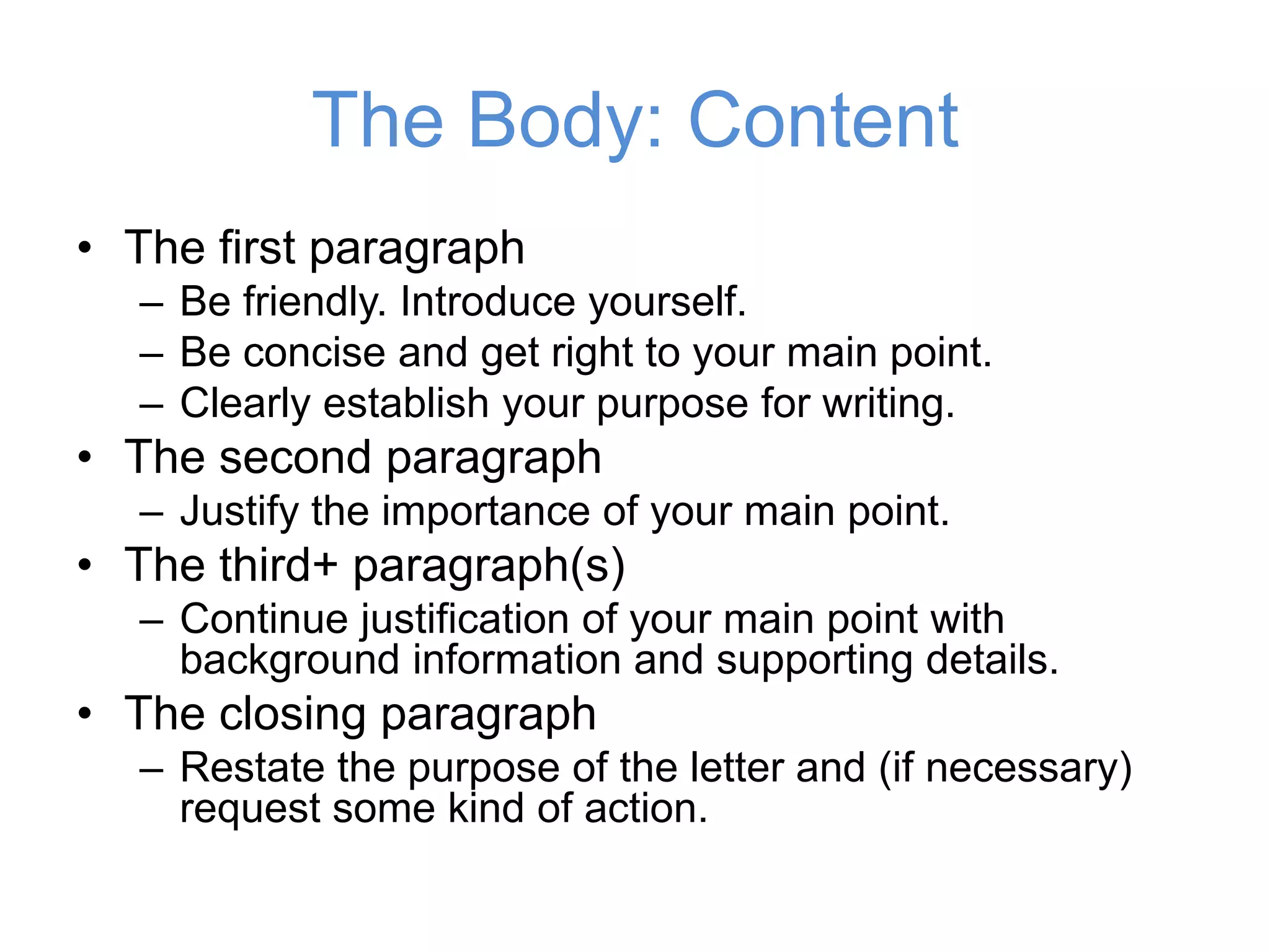 • The first paragraph
– Be friendly. Introduce yourself.
– Be concise and get right to your main point.
– Clearly establish your purpose for writing.
• The second paragraph
– Justify the importance of your main point.
• The third+ paragraph(s)
– Continue justification of your main point with
background information and supporting details.
• The closing paragraph
– Restate the purpose of the letter and (if necessary)
request some kind of action.
The Body: Content
 